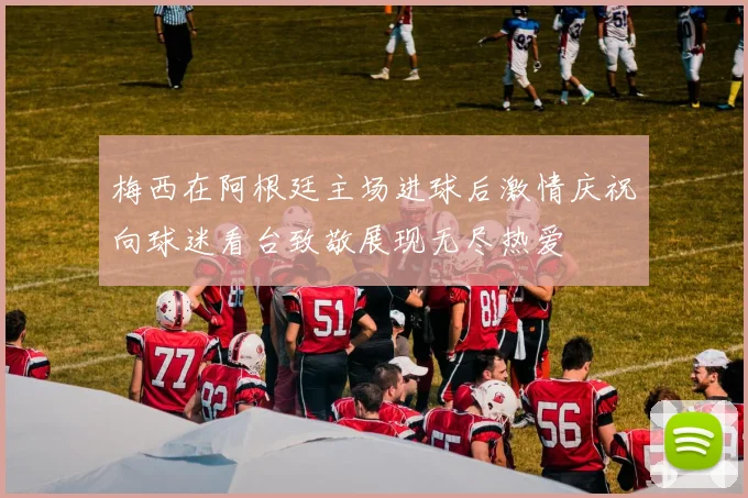 梅西在阿根廷主场进球后激情庆祝向球迷看台致敬展现无尽热爱