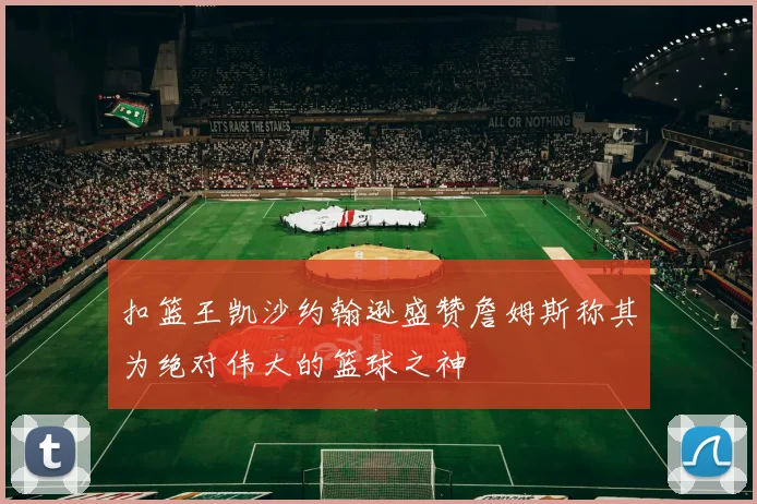 扣篮王凯沙约翰逊盛赞詹姆斯称其为绝对伟大的篮球之神