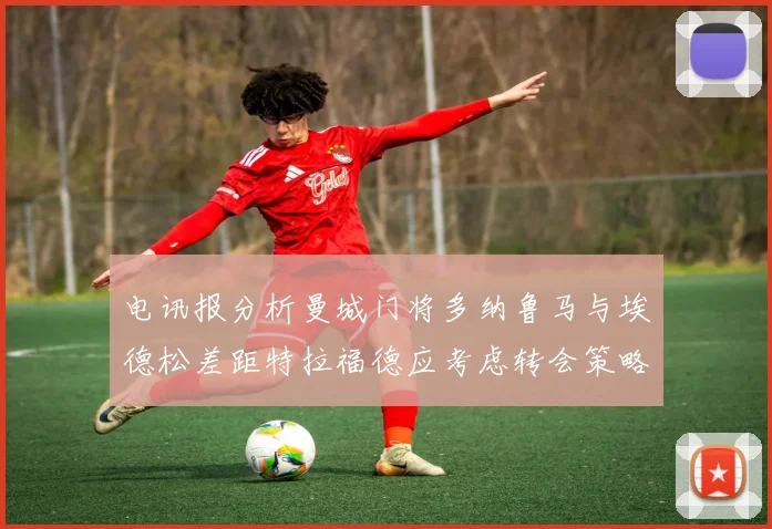 电讯报分析曼城门将多纳鲁马与埃德松差距特拉福德应考虑转会策略