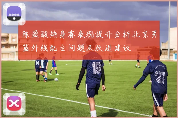 陈盈骏热身赛表现提升分析北京男篮外线配合问题及改进建议