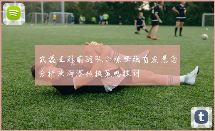 武磊亚冠前随队合练锋线首发悬念分析及海港轮换策略探讨