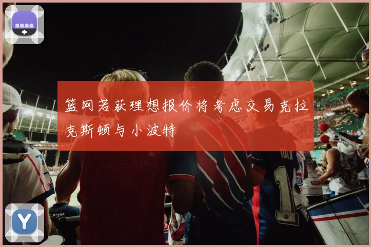 篮网若获理想报价将考虑交易克拉克斯顿与小波特