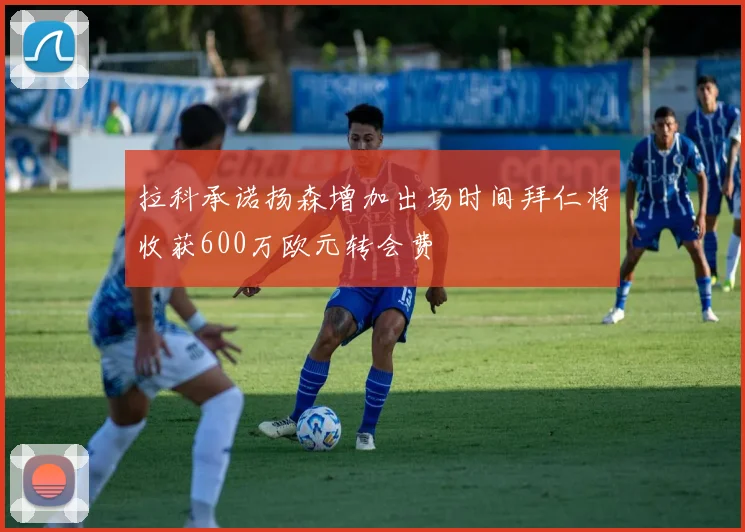 拉科承诺扬森增加出场时间拜仁将收获600万欧元转会费