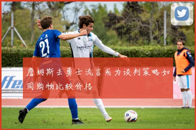 詹姆斯去勇士流言或为谈判策略如同购物比较价格