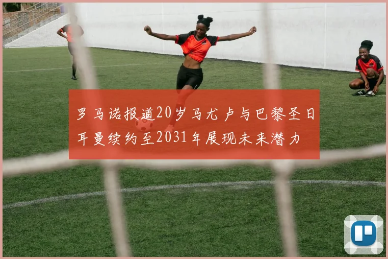 罗马诺报道20岁马尤卢与巴黎圣日耳曼续约至2031年展现未来潜力