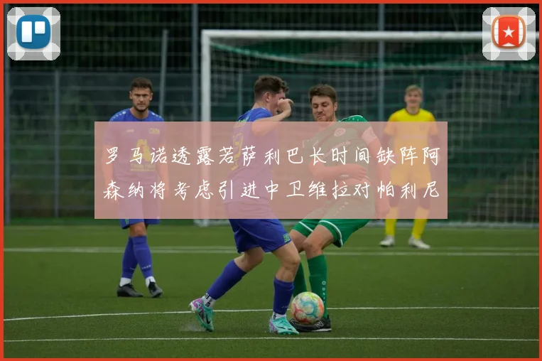 罗马诺透露若萨利巴长时间缺阵阿森纳将考虑引进中卫维拉对帕利尼亚有意