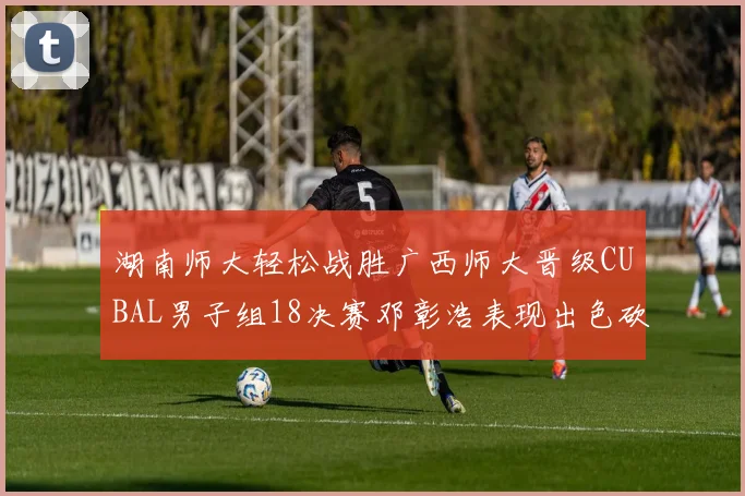 湖南师大轻松战胜广西师大晋级CUBAL男子组18决赛邓彰浩表现出色砍下26分7篮板