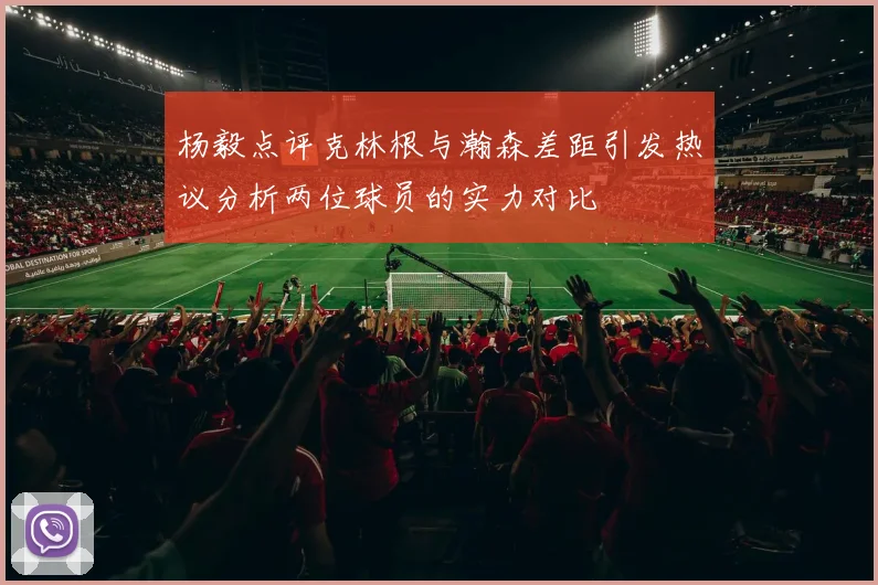 杨毅点评克林根与瀚森差距引发热议分析两位球员的实力对比