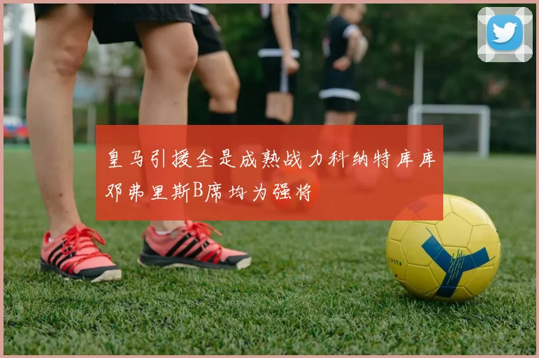 皇马引援全是成熟战力科纳特库库邓弗里斯B席均为强将