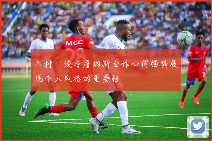 八村塁谈与詹姆斯合作心得强调展现个人风格的重要性