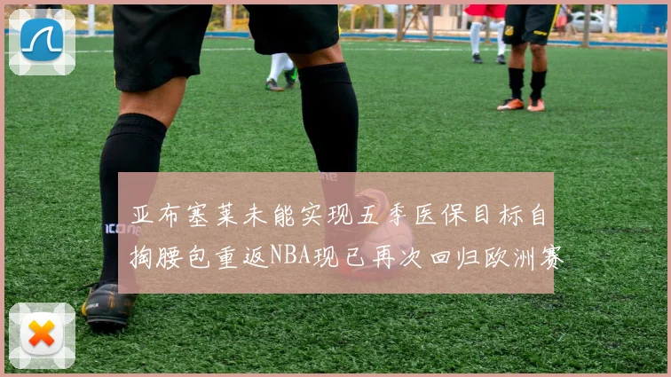 亚布塞莱未能实现五季医保目标自掏腰包重返NBA现已再次回归欧洲赛场