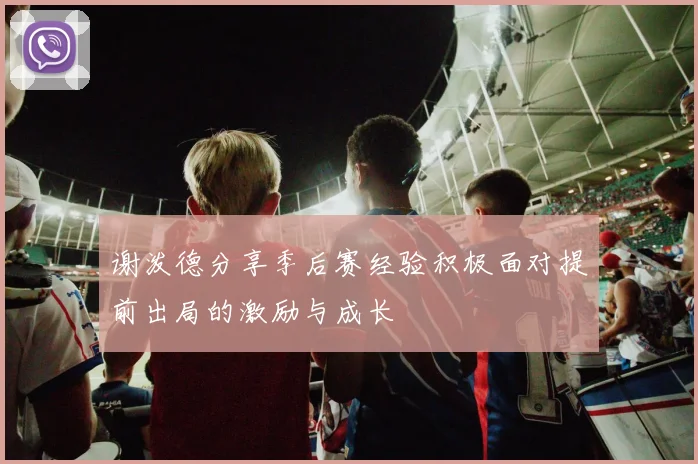 谢泼德分享季后赛经验积极面对提前出局的激励与成长