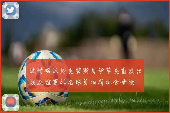 波特确认约克雷斯与伊萨克首发出战友谊赛26名球员均有机会登场