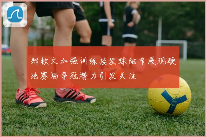 郑钦文加强训练接发球细节展现硬地赛场争冠潜力引发关注