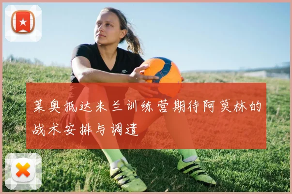 莱奥抵达米兰训练营期待阿莫林的战术安排与调遣