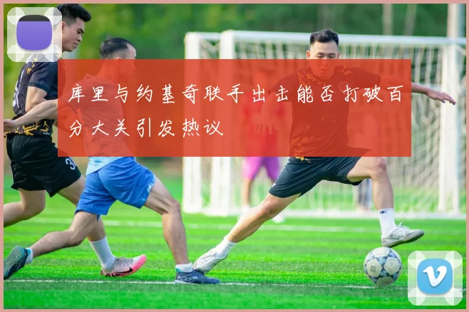 库里与约基奇联手出击能否打破百分大关引发热议