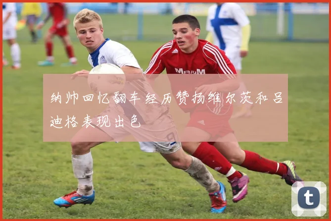 纳帅回忆翻车经历赞扬维尔茨和吕迪格表现出色