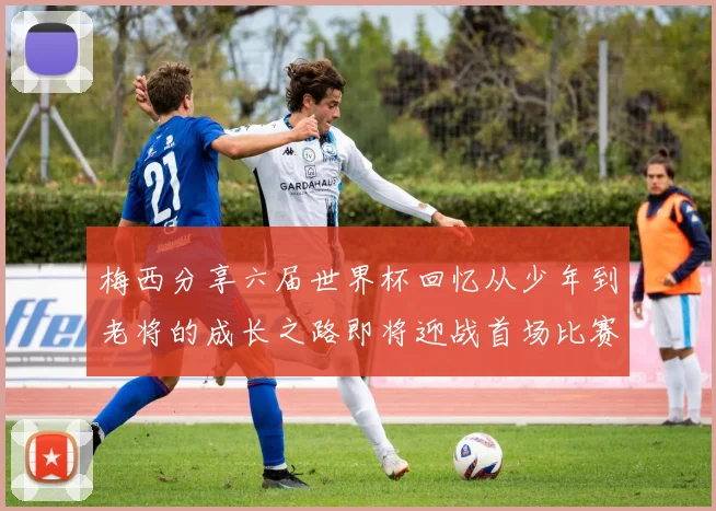 梅西分享六届世界杯回忆从少年到老将的成长之路即将迎战首场比赛