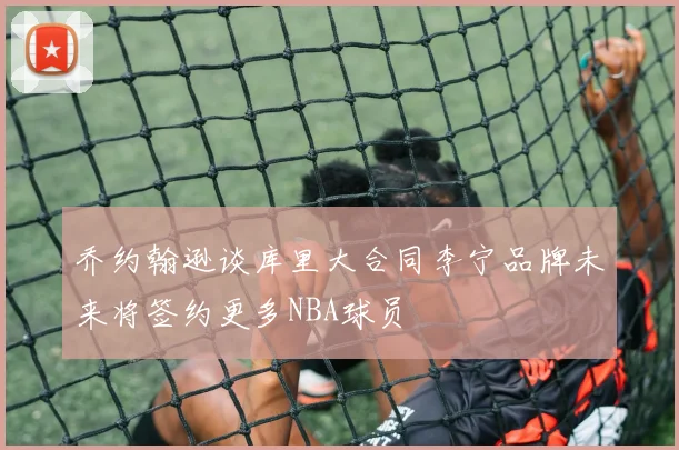 乔约翰逊谈库里大合同李宁品牌未来将签约更多NBA球员