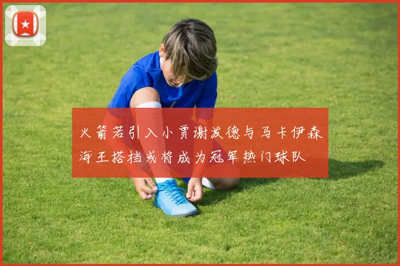 火箭若引入小贾谢泼德与马卡伊森海王搭档或将成为冠军热门球队