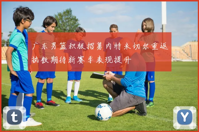广东男篮积极招募内特米切尔重返执教期待新赛季表现提升
