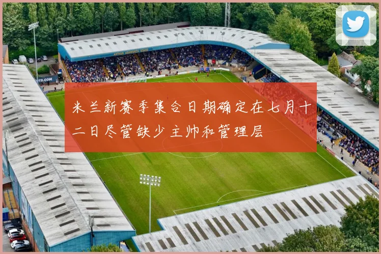 米兰新赛季集合日期确定在七月十二日尽管缺少主帅和管理层