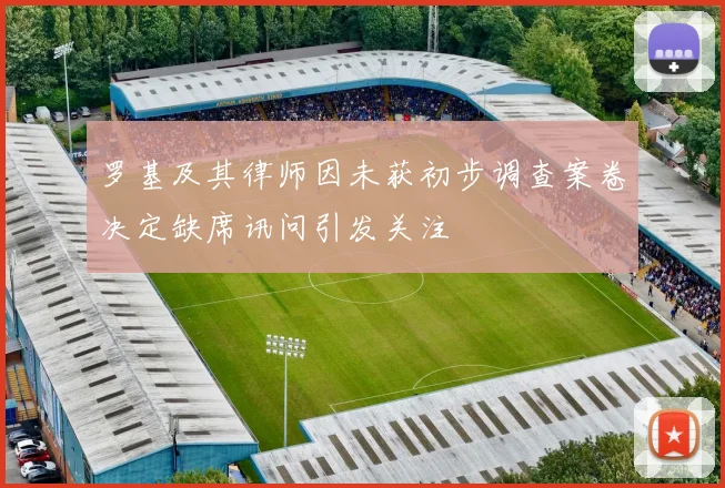 罗基及其律师因未获初步调查案卷决定缺席讯问引发关注