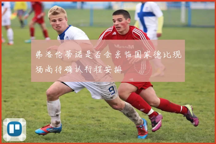 弗洛伦蒂诺是否会亲临国家德比现场尚待确认行程安排