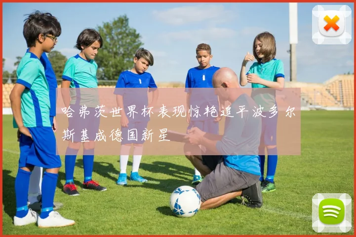 哈弗茨世界杯表现惊艳追平波多尔斯基成德国新星
