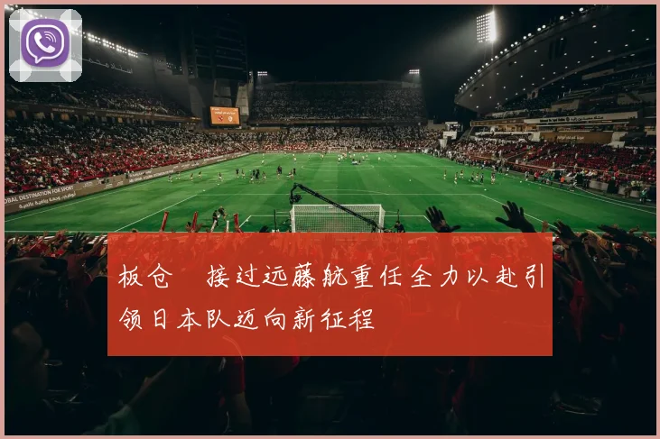 板仓滉接过远藤航重任全力以赴引领日本队迈向新征程