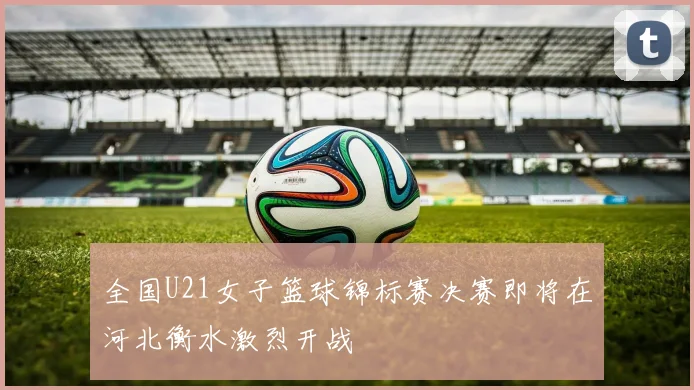 全国U21女子篮球锦标赛决赛即将在河北衡水激烈开战