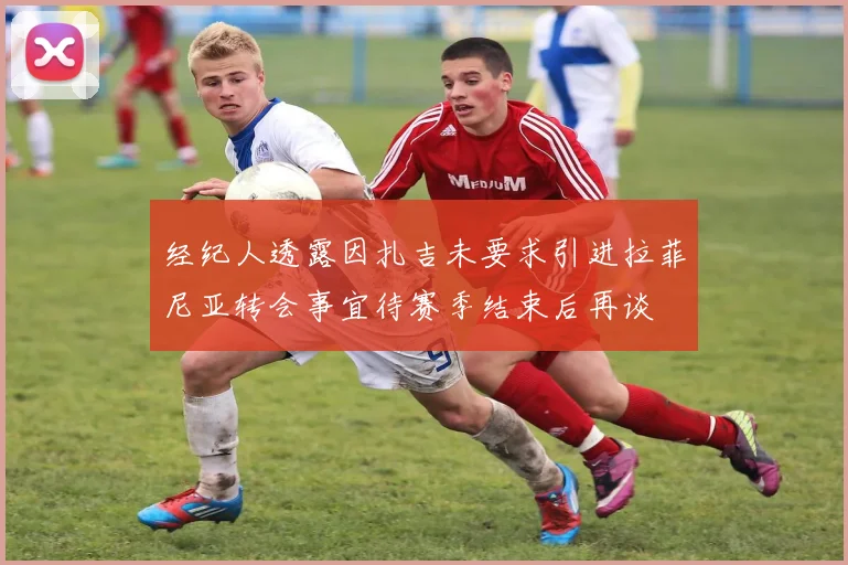 经纪人透露因扎吉未要求引进拉菲尼亚转会事宜待赛季结束后再谈