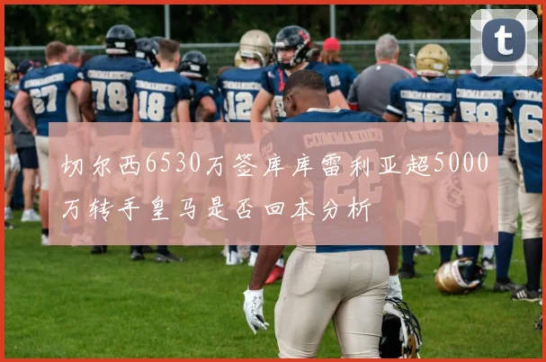 切尔西6530万签库库雷利亚超5000万转手皇马是否回本分析