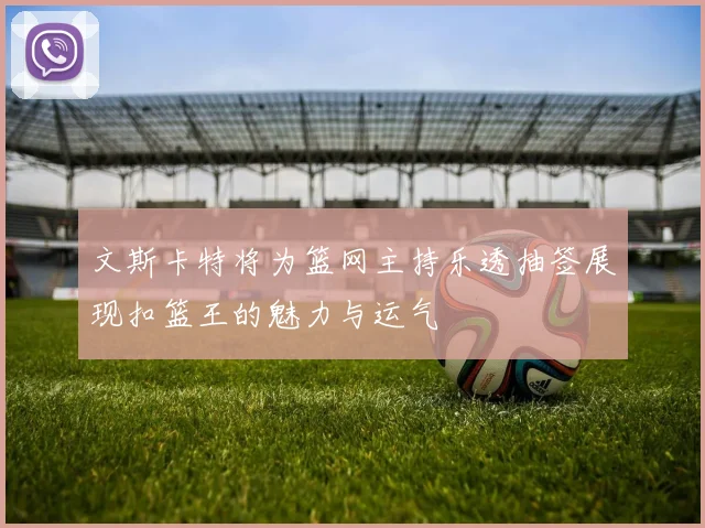 文斯卡特将为篮网主持乐透抽签展现扣篮王的魅力与运气