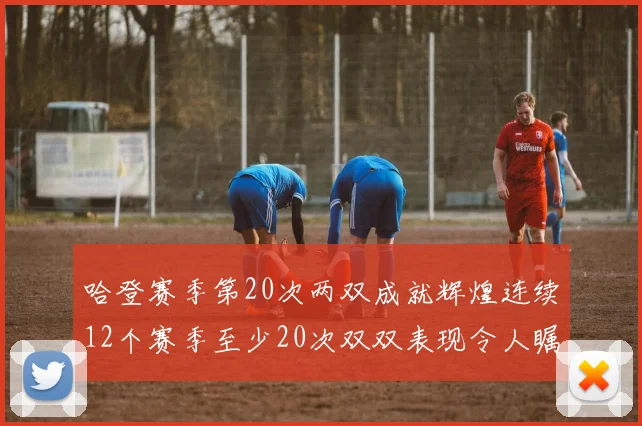 哈登赛季第20次两双成就辉煌连续12个赛季至少20次双双表现令人瞩目